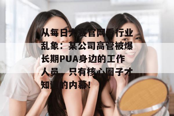 从每日大赛官网看行业乱象：某公司高管被爆长期PUA身边的工作人员，只有核心圈子才知道的内幕！