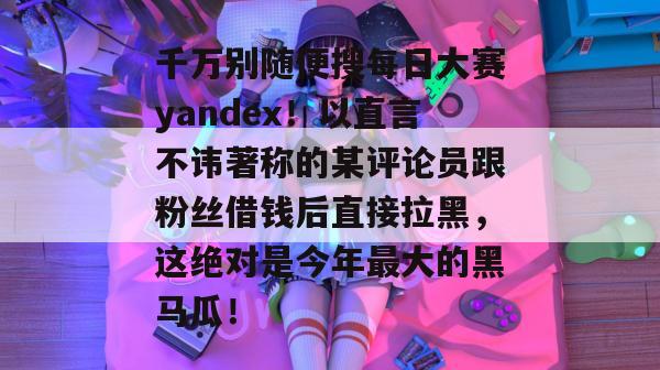 千万别随便搜每日大赛yandex！以直言不讳著称的某评论员跟粉丝借钱后直接拉黑，这绝对是今年最大的黑马瓜！