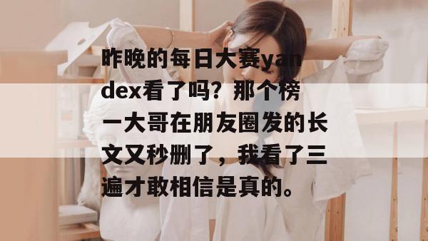 昨晚的每日大赛yandex看了吗？那个榜一大哥在朋友圈发的长文又秒删了，我看了三遍才敢相信是真的。