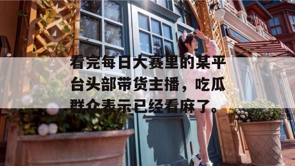 看完每日大赛里的某平台头部带货主播，吃瓜群众表示已经看麻了。