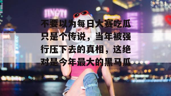 不要以为每日大赛吃瓜只是个传说，当年被强行压下去的真相，这绝对是今年最大的黑马瓜！