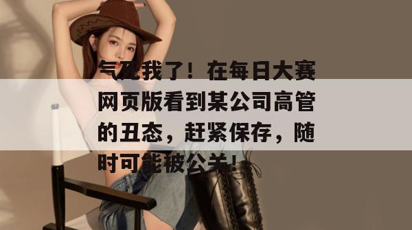 气死我了！在每日大赛网页版看到某公司高管的丑态，赶紧保存，随时可能被公关！