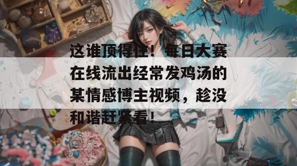 这谁顶得住!每日大赛在线流出经常发鸡汤的某情感博主视频,趁没和谐赶紧看! 这谁顶得住!每日大赛在线流出经常发鸡汤的某情感博主视频,趁没和谐赶紧看!