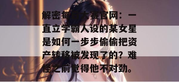 解密每日大赛官网:一直立学霸人设的某女星是如何一步步偷偷把资产转移被发现了的?难怪之前觉得他不对劲。 解密每日大赛官网:一直立学霸人设的某女星是如何一步步偷偷把资产转移被发现了的?难怪之前觉得他不对劲。