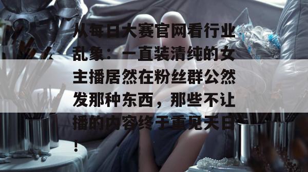 从每日大赛官网看行业乱象：一直装清纯的女主播居然在粉丝群公然发那种东西，那些不让播的内容终于重见天日！