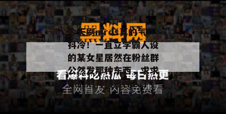 今天刷mrds真的气抖冷!一直立学霸人设的某女星居然在粉丝群公然发那种东西,求求你们别再粉这种人了! 今天刷mrds真的气抖冷!一直立学霸人设的某女星居然在粉丝群公然发那种东西,求求你们别再粉这种人了!