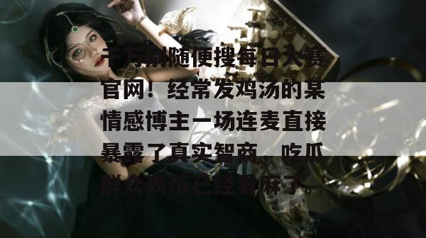 千万别随便搜每日大赛官网！经常发鸡汤的某情感博主一场连麦直接暴露了真实智商，吃瓜群众表示已经看麻了。