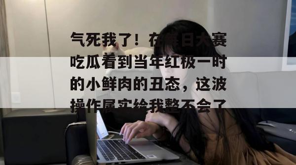 气死我了!在每日大赛吃瓜看到当年红极一时的小鲜肉的丑态,这波操作属实给我整不会了。 气死我了!在每日大赛吃瓜看到当年红极一时的小鲜肉的丑态,这波操作属实给我整不会了。