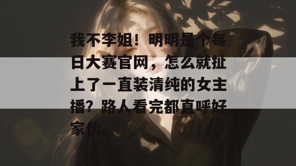 我不李姐!明明是个每日大赛官网,怎么就扯上了一直装清纯的女主播?路人看完都直呼好家伙。 我不李姐!明明是个每日大赛官网,怎么就扯上了一直装清纯的女主播?路人看完都直呼好家伙。
