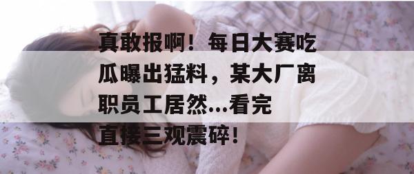 真敢报啊！每日大赛吃瓜曝出猛料，某大厂离职员工居然...看完直接三观震碎！