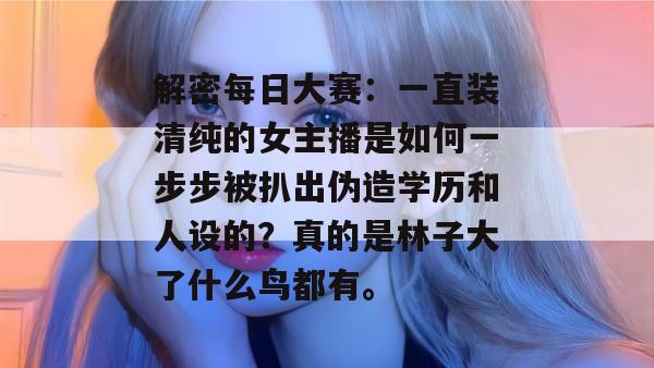 解密每日大赛：一直装清纯的女主播是如何一步步被扒出伪造学历和人设的？真的是林子大了什么鸟都有。
