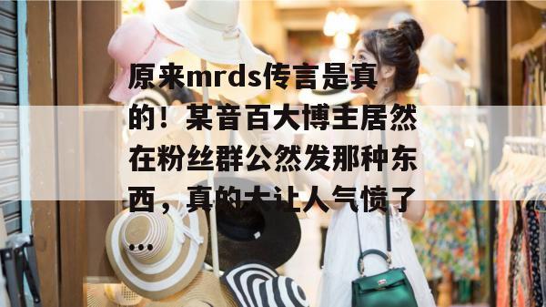 原来mrds传言是真的!某音百大博主居然在粉丝群公然发那种东西,真的太让人气愤了... 原来mrds传言是真的!某音百大博主居然在粉丝群公然发那种东西,真的太让人气愤了...