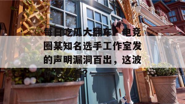 每日吃瓜大翻车！电竞圈某知名选手工作室发的声明漏洞百出，这波你怎么看？