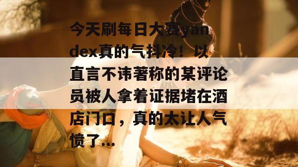 今天刷每日大赛yandex真的气抖冷！以直言不讳著称的某评论员被人拿着证据堵在酒店门口，真的太让人气愤了...