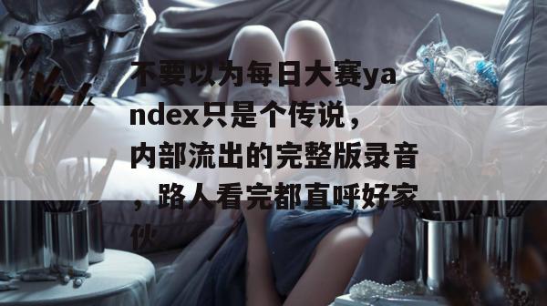 不要以为每日大赛yandex只是个传说,内部流出的完整版录音,路人看完都直呼好家伙。 不要以为每日大赛yandex只是个传说,内部流出的完整版录音,路人看完都直呼好家伙。