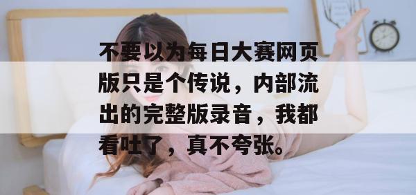 不要以为每日大赛网页版只是个传说,内部流出的完整版录音,我都看吐了,真不夸张。 不要以为每日大赛网页版只是个传说,内部流出的完整版录音,我都看吐了,真不夸张。
