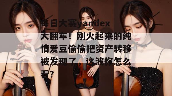 每日大赛yandex大翻车!刚火起来的纯情爱豆偷偷把资产转移被发现了,这波你怎么看? 每日大赛yandex大翻车!刚火起来的纯情爱豆偷偷把资产转移被发现了,这波你怎么看?