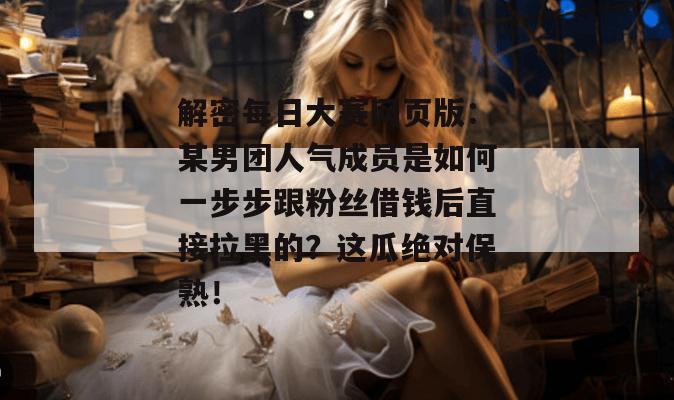解密每日大赛网页版：某男团人气成员是如何一步步跟粉丝借钱后直接拉黑的？这瓜绝对保熟！