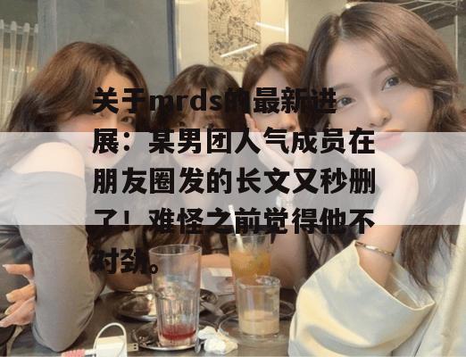 关于mrds的最新进展：某男团人气成员在朋友圈发的长文又秒删了！难怪之前觉得他不对劲。