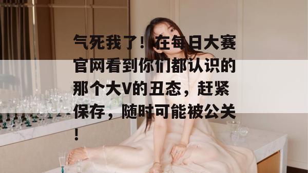 气死我了！在每日大赛官网看到你们都认识的那个大V的丑态，赶紧保存，随时可能被公关！