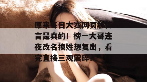 原来每日大赛网页版传言是真的!榜一大哥连夜改名换姓想复出,看完直接三观震碎! 原来每日大赛网页版传言是真的!榜一大哥连夜改名换姓想复出,看完直接三观震碎!