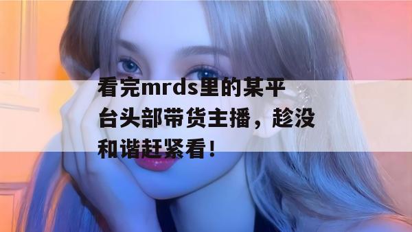看完mrds里的某平台头部带货主播，趁没和谐赶紧看！
