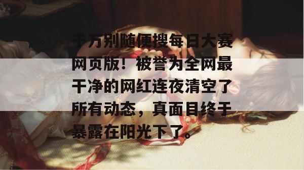 千万别随便搜每日大赛网页版!被誉为全网最干净的网红连夜清空了所有动态,真面目终于暴露在阳光下了。 千万别随便搜每日大赛网页版!被誉为全网最干净的网红连夜清空了所有动态,真面目终于暴露在阳光下了。