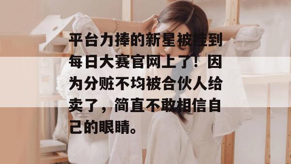 平台力捧的新星被挂到每日大赛官网上了！因为分赃不均被合伙人给卖了，简直不敢相信自己的眼睛。